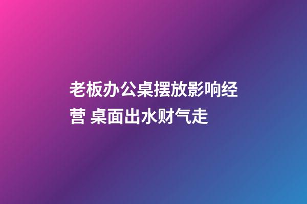 老板办公桌摆放影响经营 桌面出水财气走